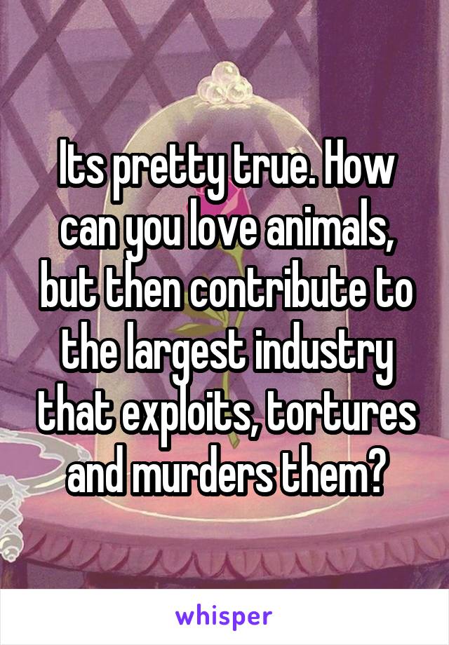 Its pretty true. How can you love animals, but then contribute to the largest industry that exploits, tortures and murders them?