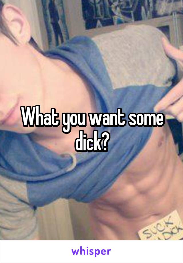 What you want some dick?