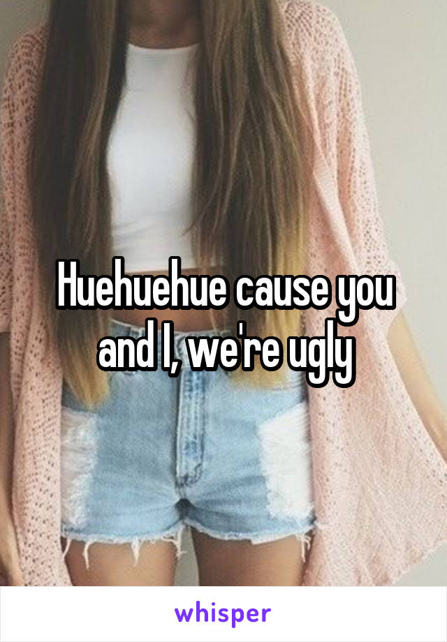 Huehuehue cause you and I, we're ugly