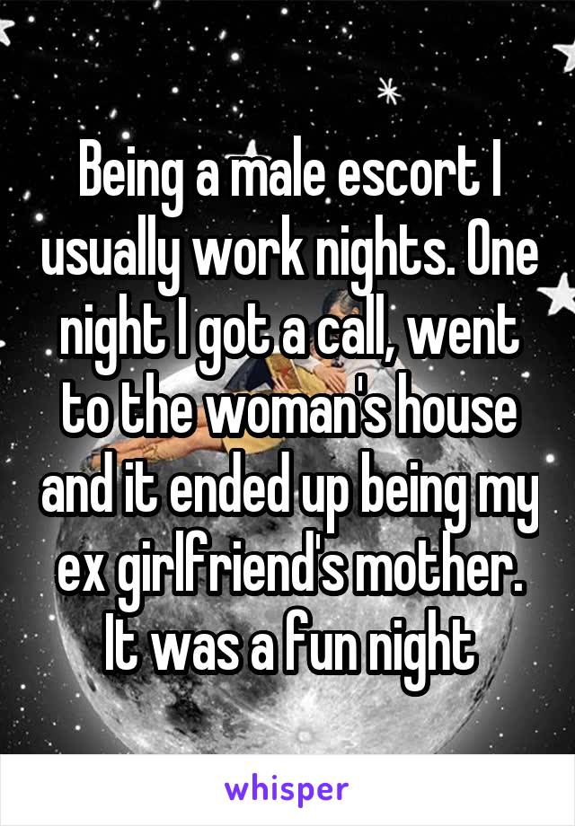 Being a male escort I usually work nights. One night I got a call, went to the woman's house and it ended up being my ex girlfriend's mother.
It was a fun night