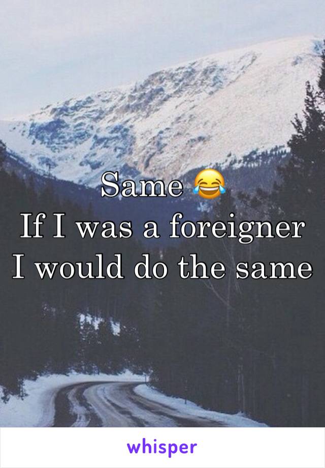 Same 😂
If I was a foreigner
I would do the same 