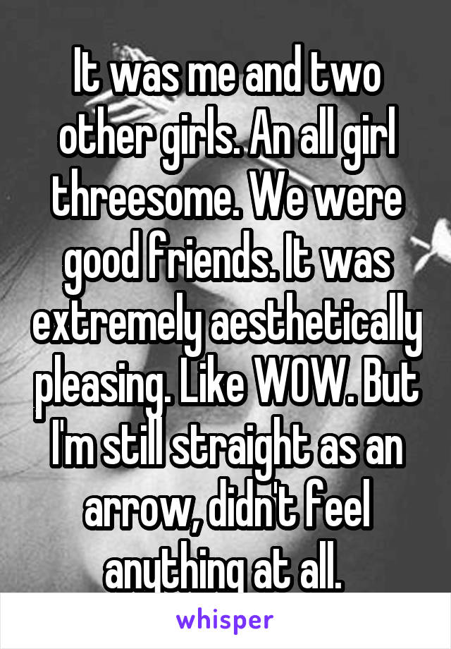 It was me and two other girls. An all girl threesome. We were good friends. It was extremely aesthetically pleasing. Like WOW. But I'm still straight as an arrow, didn't feel anything at all. 