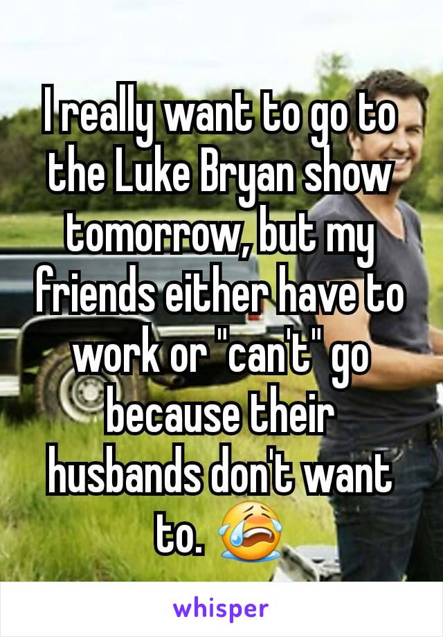 I really want to go to the Luke Bryan show tomorrow, but my friends either have to work or "can't" go because their husbands don't want to. 😭