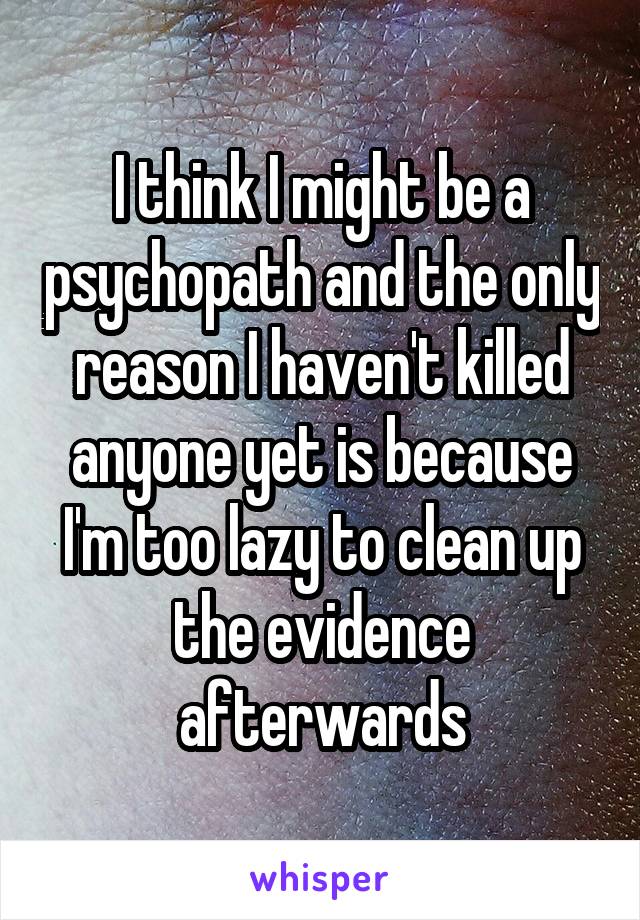 I think I might be a psychopath and the only reason I haven't killed anyone yet is because I'm too lazy to clean up the evidence afterwards