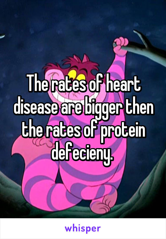 The rates of heart disease are bigger then the rates of protein defecieny. 