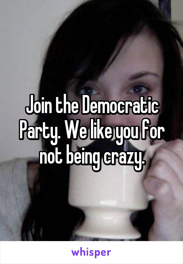 Join the Democratic Party. We like you for not being crazy.