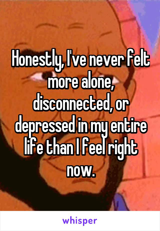 Honestly, I've never felt more alone, disconnected, or depressed in my entire life than I feel right now.