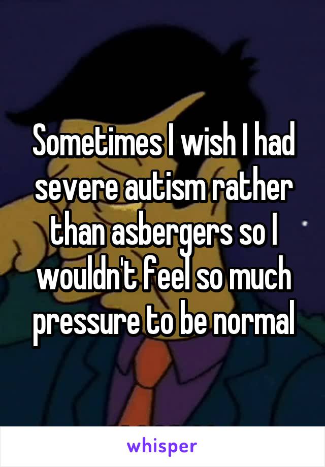 Sometimes I wish I had severe autism rather than asbergers so I wouldn't feel so much pressure to be normal