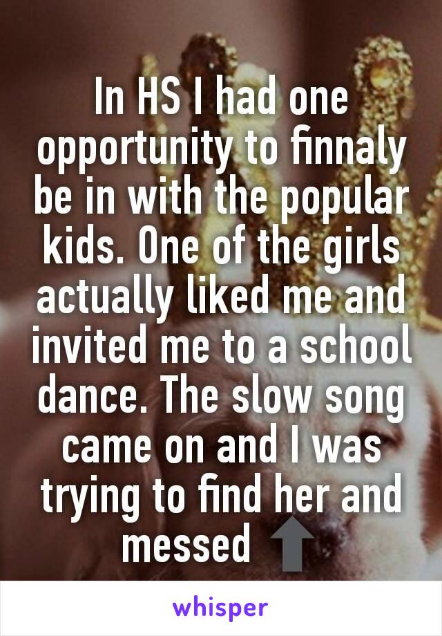 In HS I had one opportunity to finnaly be in with the popular kids. One of the girls actually liked me and invited me to a school dance. The slow song came on and I was trying to find her and messed ⬆