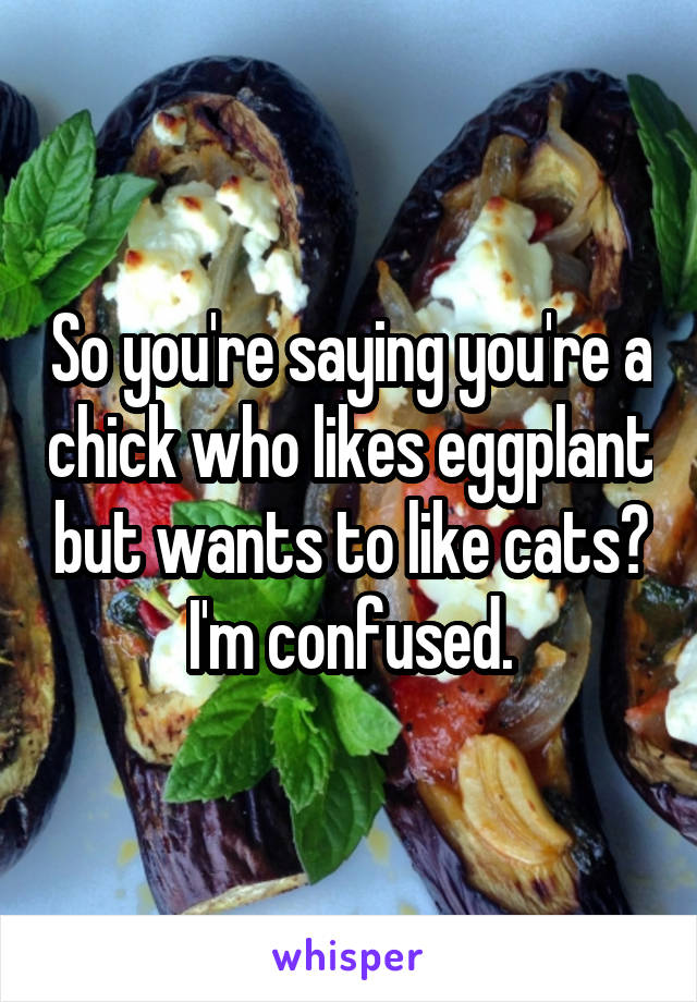 So you're saying you're a chick who likes eggplant but wants to like cats? I'm confused.