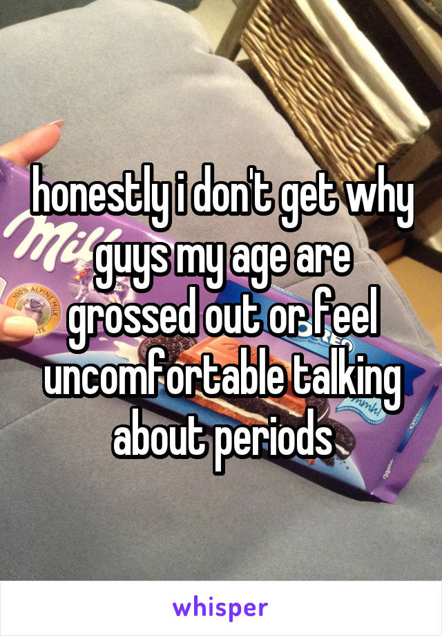 honestly i don't get why guys my age are grossed out or feel uncomfortable talking about periods