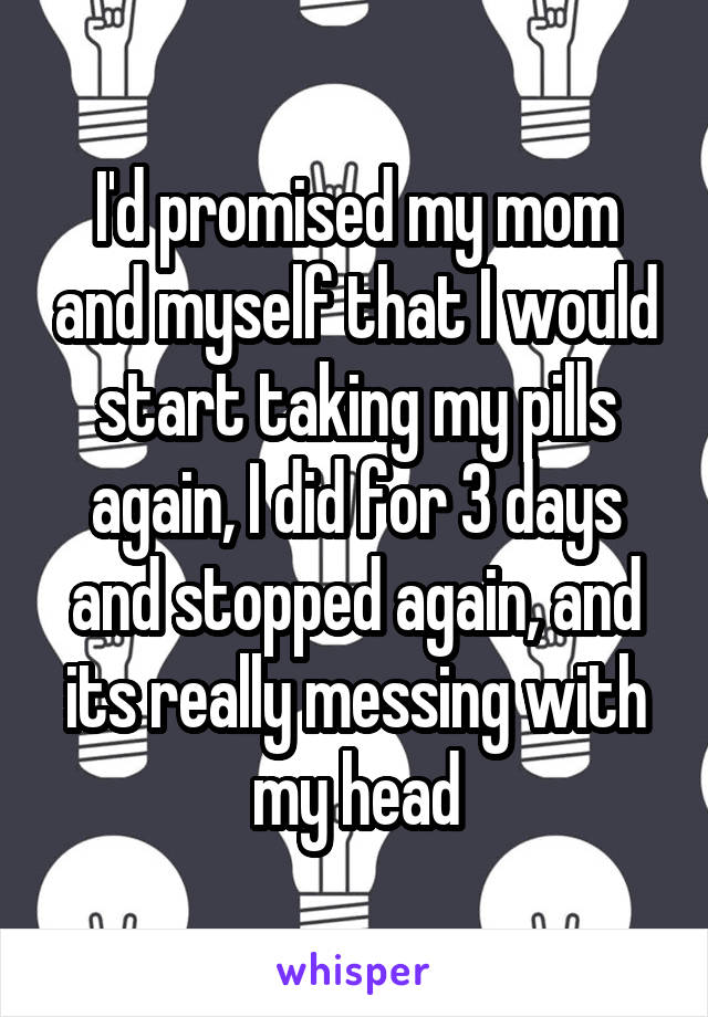 I'd promised my mom and myself that I would start taking my pills again, I did for 3 days and stopped again, and its really messing with my head