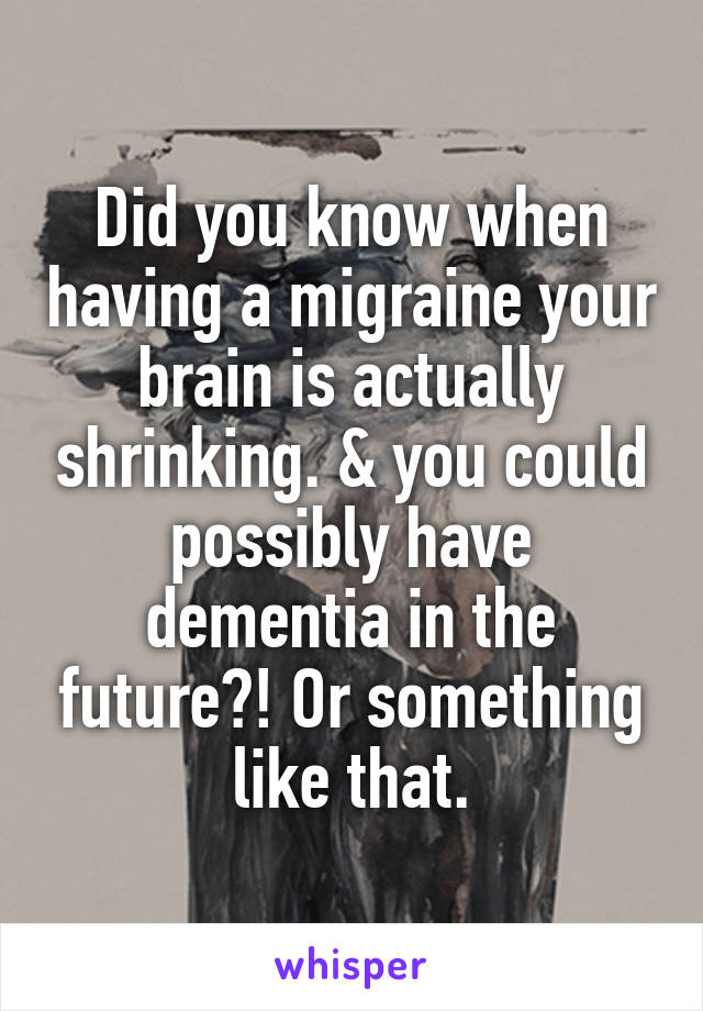 Did you know when having a migraine your brain is actually shrinking. & you could possibly have dementia in the future?! Or something like that.