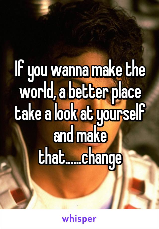 If you wanna make the world, a better place take a look at yourself and make that......change
