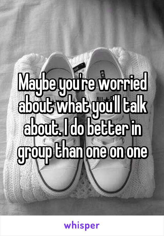 Maybe you're worried about what you'll talk about. I do better in group than one on one