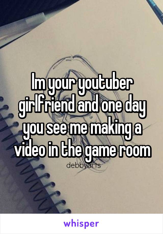 Im your youtuber girlfriend and one day you see me making a video in the game room
