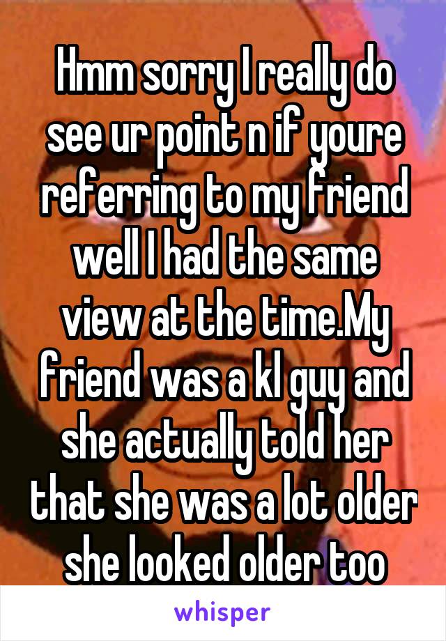 Hmm sorry I really do see ur point n if youre referring to my friend well I had the same view at the time.My friend was a kl guy and she actually told her that she was a lot older she looked older too