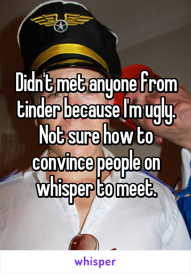 Didn't met anyone from tinder because I'm ugly. Not sure how to convince people on whisper to meet.