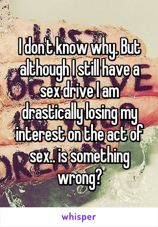 I don't know why. But although I still have a sex drive I am drastically losing my interest on the act of sex.. is something wrong?