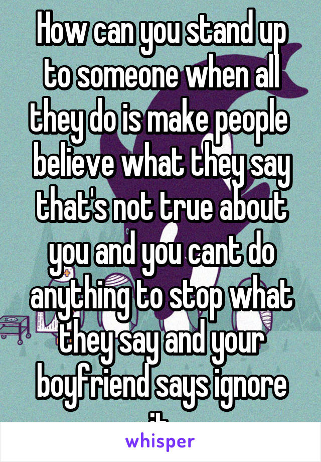 How can you stand up to someone when all they do is make people  believe what they say that's not true about you and you cant do anything to stop what they say and your boyfriend says ignore it.