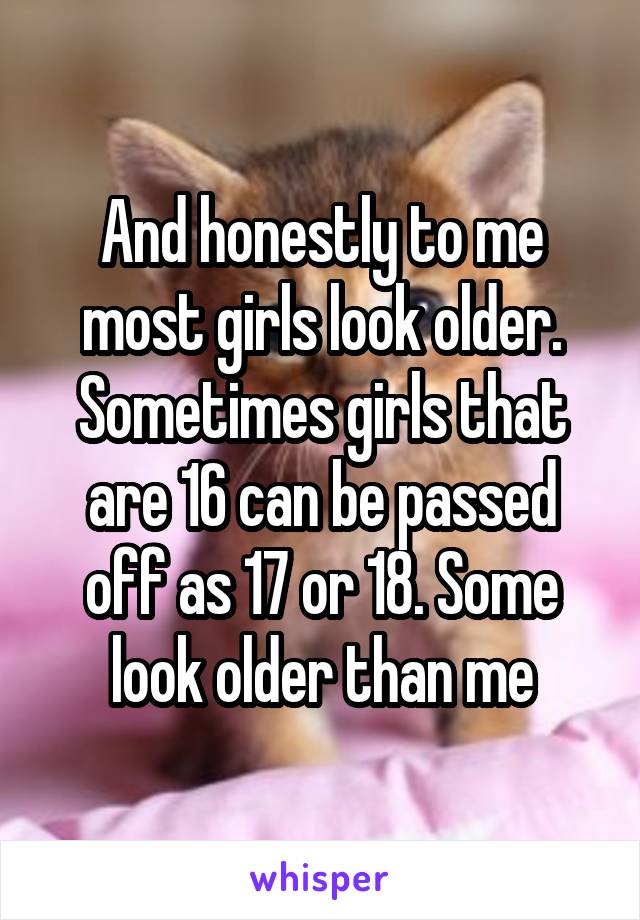 And honestly to me most girls look older. Sometimes girls that are 16 can be passed off as 17 or 18. Some look older than me