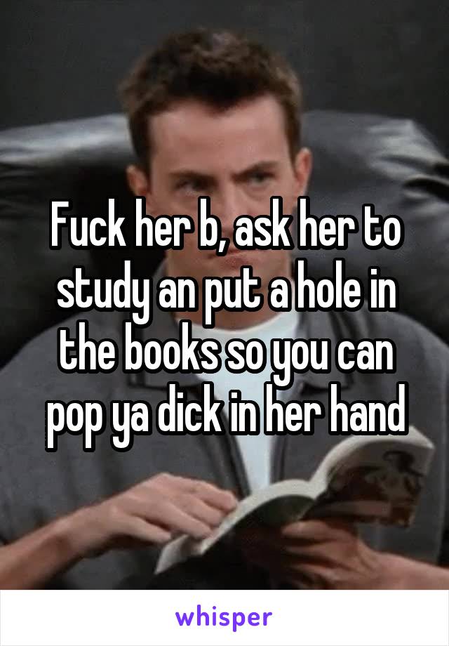 Fuck her b, ask her to study an put a hole in the books so you can pop ya dick in her hand