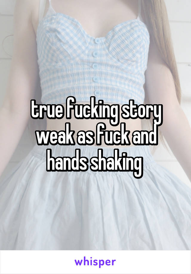 true fucking story
weak as fuck and hands shaking 