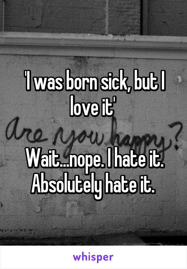 'I was born sick, but I love it' 

Wait...nope. I hate it. Absolutely hate it. 