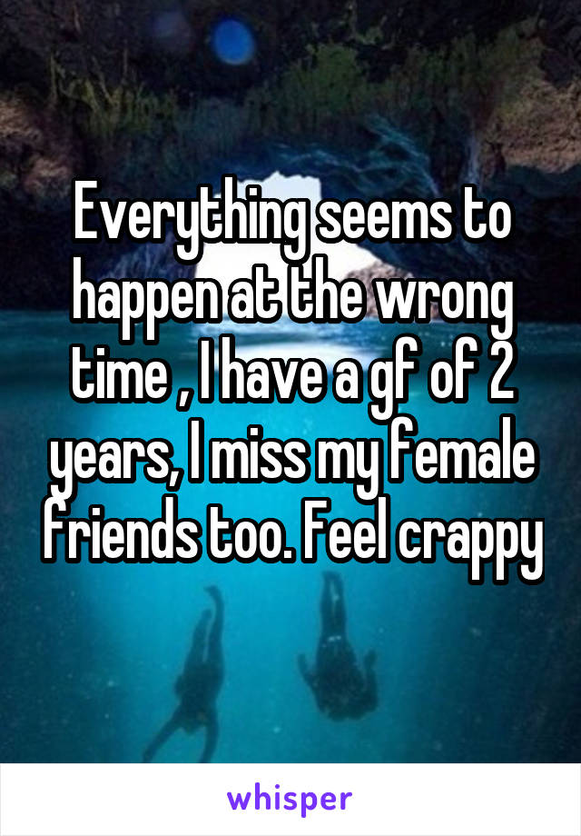 Everything seems to happen at the wrong time , I have a gf of 2 years, I miss my female friends too. Feel crappy 