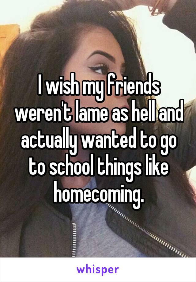 I wish my friends weren't lame as hell and actually wanted to go to school things like homecoming.