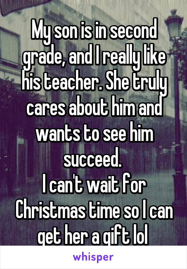 My son is in second grade, and I really like his teacher. She truly cares about him and wants to see him succeed. 
I can't wait for Christmas time so I can get her a gift lol 