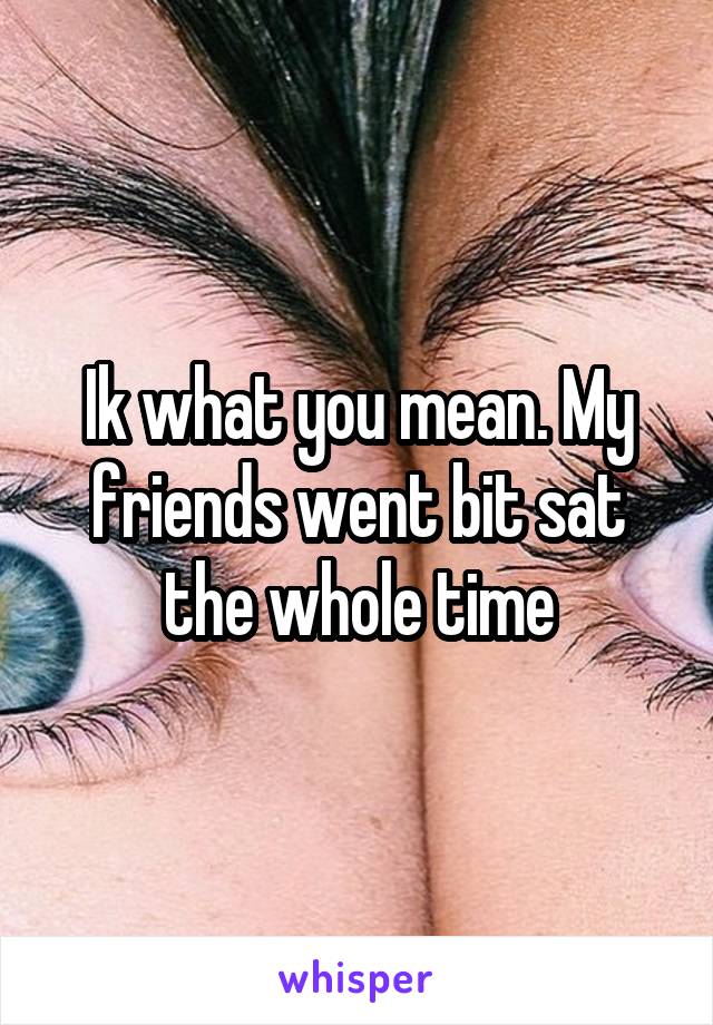 Ik what you mean. My friends went bit sat the whole time