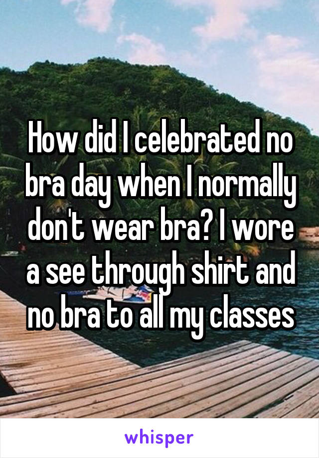 How did I celebrated no bra day when I normally don't wear bra? I wore a see through shirt and no bra to all my classes