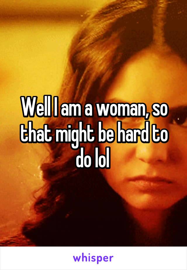 Well I am a woman, so that might be hard to do lol 