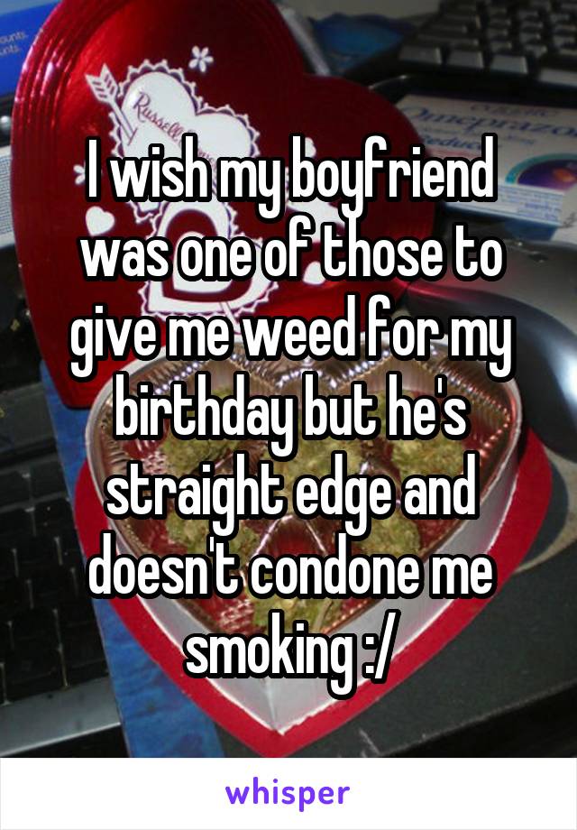 I wish my boyfriend was one of those to give me weed for my birthday but he's straight edge and doesn't condone me smoking :/