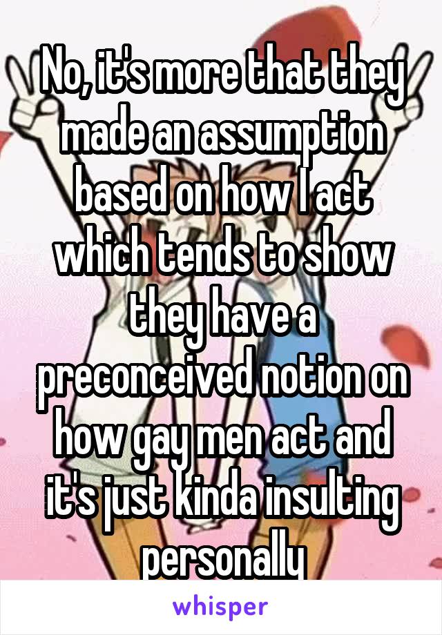 No, it's more that they made an assumption based on how I act which tends to show they have a preconceived notion on how gay men act and it's just kinda insulting personally