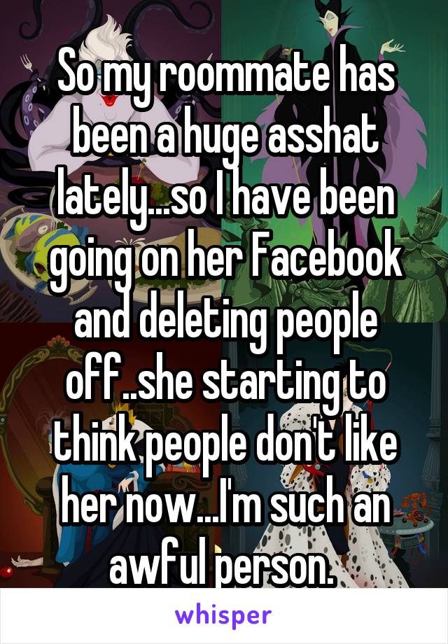 So my roommate has been a huge asshat lately...so I have been going on her Facebook and deleting people off..she starting to think people don't like her now...I'm such an awful person. 