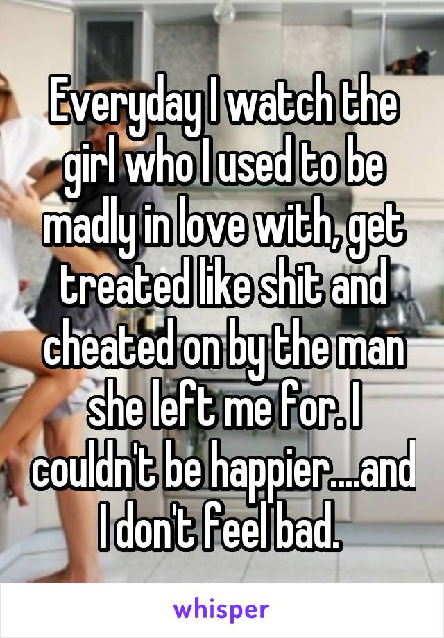 Everyday I watch the girl who I used to be madly in love with, get treated like shit and cheated on by the man she left me for. I couldn't be happier....and I don't feel bad. 