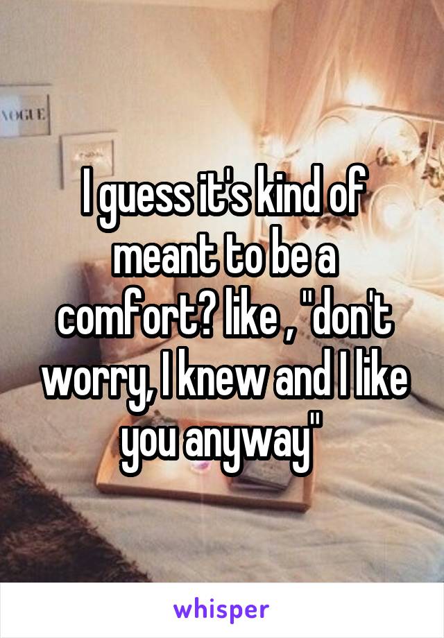 I guess it's kind of meant to be a comfort? like , "don't worry, I knew and I like you anyway" 