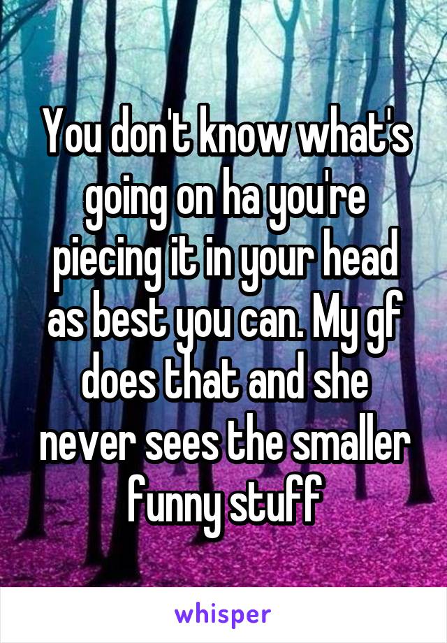 You don't know what's going on ha you're piecing it in your head as best you can. My gf does that and she never sees the smaller funny stuff