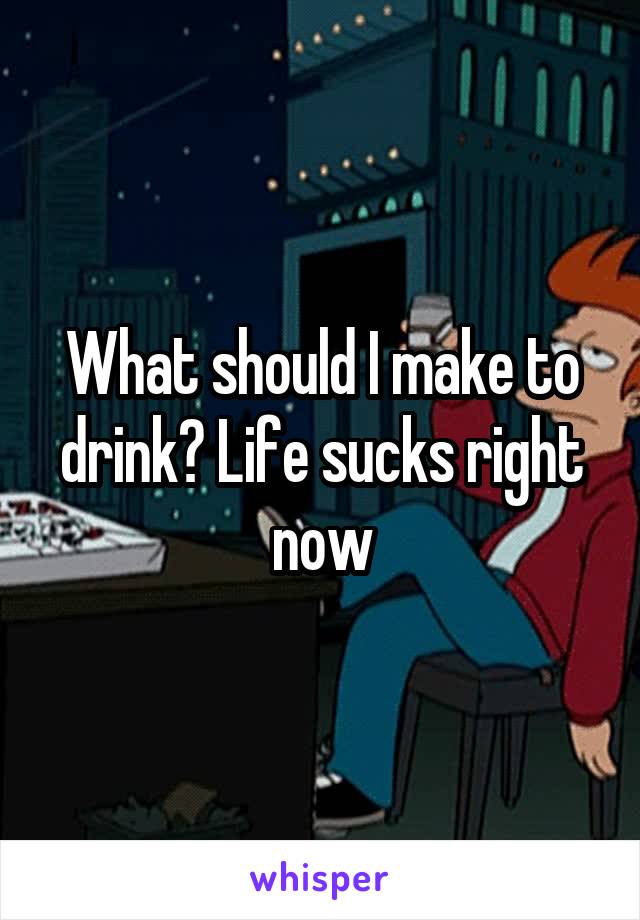 What should I make to drink? Life sucks right now