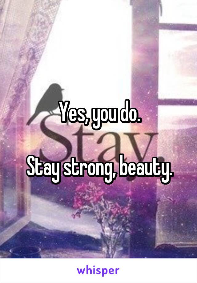Yes, you do.

Stay strong, beauty.