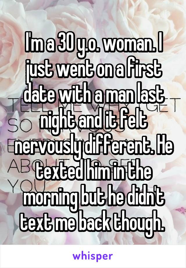 I'm a 30 y.o. woman. I just went on a first date with a man last night and it felt nervously different. He texted him in the morning but he didn't text me back though. 
