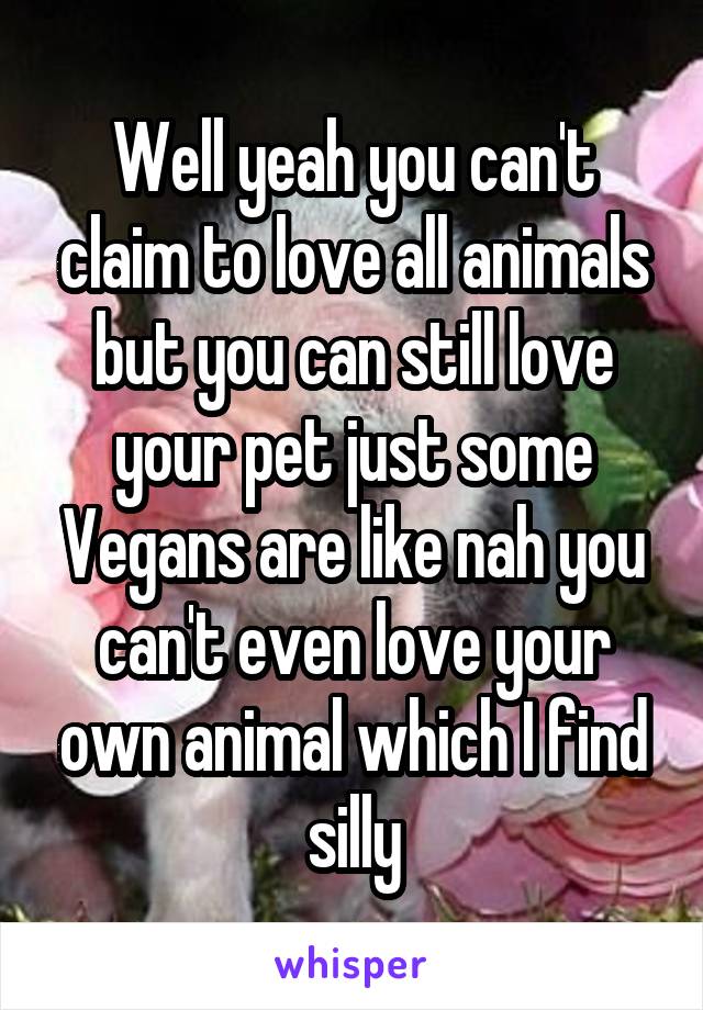 Well yeah you can't claim to love all animals but you can still love your pet just some Vegans are like nah you can't even love your own animal which I find silly