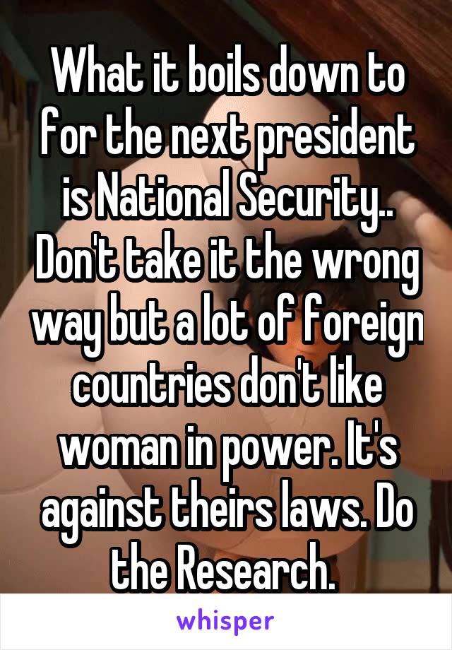 What it boils down to for the next president is National Security.. Don't take it the wrong way but a lot of foreign countries don't like woman in power. It's against theirs laws. Do the Research. 