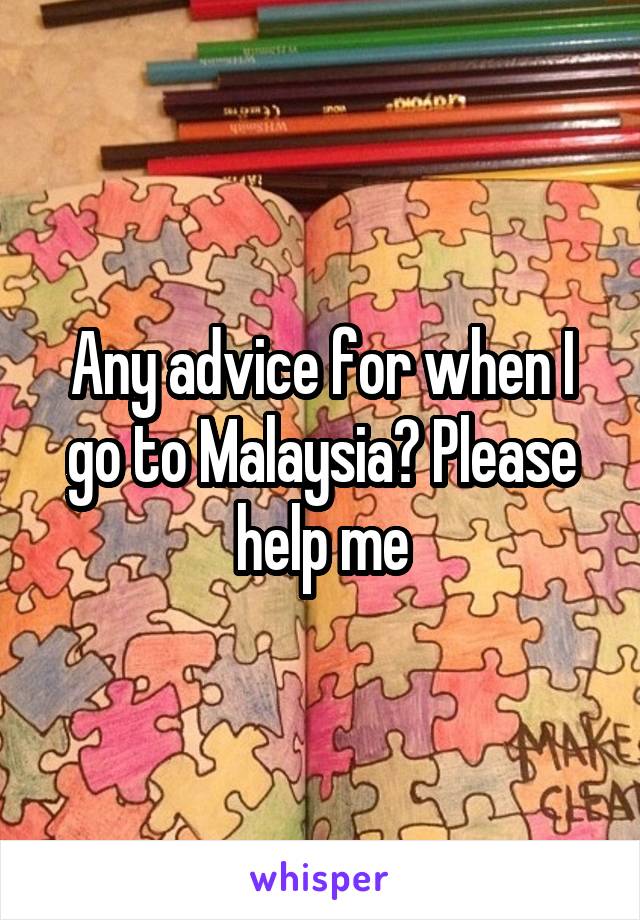 Any advice for when I go to Malaysia? Please help me