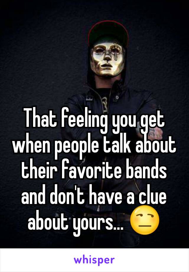 That feeling you get when people talk about their favorite bands and don't have a clue about yours... 😒