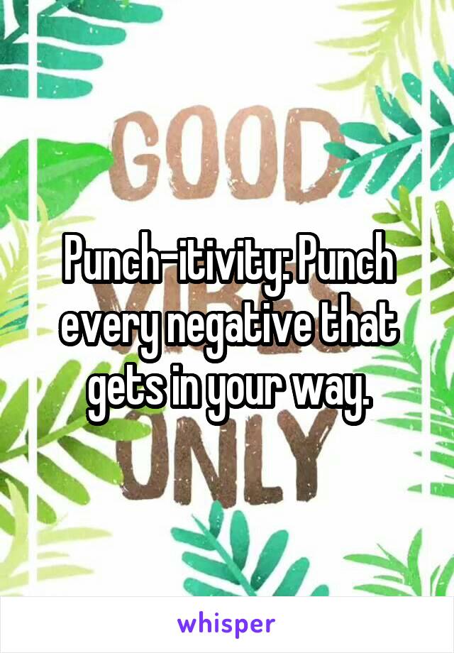 Punch-itivity: Punch every negative that gets in your way.