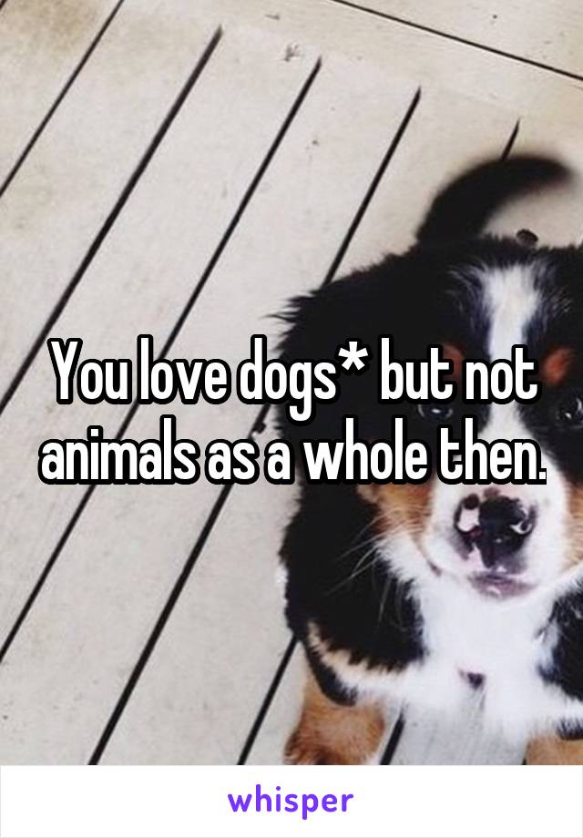 You love dogs* but not animals as a whole then.