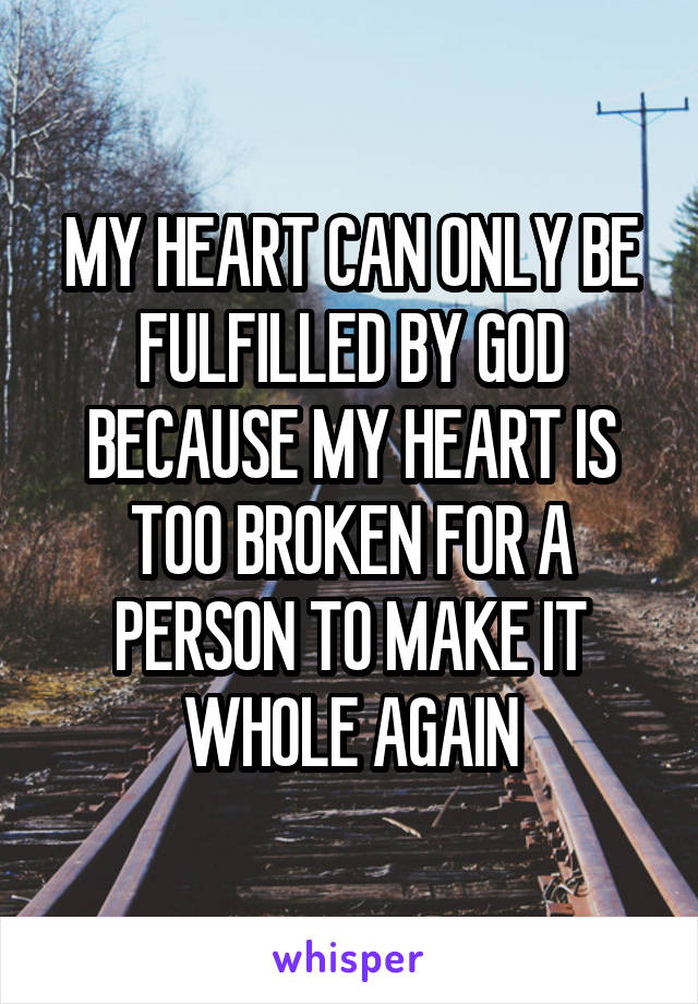 MY HEART CAN ONLY BE FULFILLED BY GOD BECAUSE MY HEART IS TOO BROKEN FOR A PERSON TO MAKE IT WHOLE AGAIN